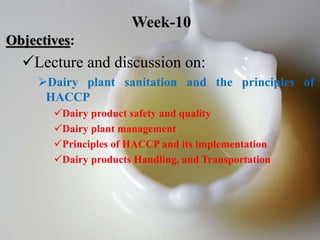 Objectives:
Lecture and discussion on:
Dairy plant sanitation and the principles of
HACCP
Dairy product safety and quality
Dairy plant management
Principles of HACCP and its implementation
Dairy products Handling, and Transportation
Week-10
 