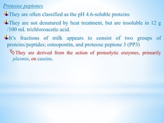 Proteose peptones
They are often classified as the pH 4.6-soluble proteins
They are not denatured by heat treatment, but are insoluble in 12 g
/100 mL trichloroacetic acid.
It’s fractions of milk appears to consist of two groups of
proteins/peptides; osteopontin, and proteose peptone 3 (PP3)
They are derived from the action of proteolytic enzymes, primarily
plasmin, on caseins.
 