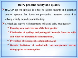 Dairy product safety and quality
HACCP can be applied as a tool to assess hazards and establish
control systems that focus on preventive measures rather than
relying mainly on end-product testing.
Critical key aspects with respect to milk and dairy products are:
 Ensuring raw materials are of the best quality,
 Elimination of spoilage and pathogenic bacteria from raw milk
and other raw materials by heat treatment,
 Prevention of subsequent contamination, and
 Growth limitation of undesirable micro-organisms during
storage prior to consumption.
 