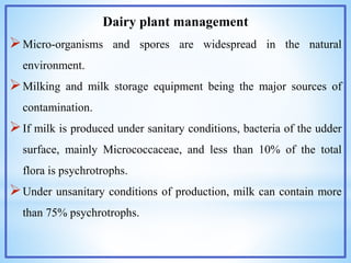 Dairy plant management
Micro-organisms and spores are widespread in the natural
environment.
Milking and milk storage equipment being the major sources of
contamination.
If milk is produced under sanitary conditions, bacteria of the udder
surface, mainly Micrococcaceae, and less than 10% of the total
flora is psychrotrophs.
Under unsanitary conditions of production, milk can contain more
than 75% psychrotrophs.
 