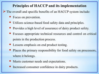 Principles of HACCP and its implementation
The overall and specific benefits of an HACCP system include:
 Focus on prevention.
 Utilizes science-based food safety data and principles.
 Provides a high level of assurance of dairy product safety.
 Focuses appropriate technical resources and control on critical
points in the production process.
 Lessens emphasis on end product testing.
 Places the primary responsibility for food safety on processors,
where it belongs.
 Meets customer needs and expectations.
 Increased consumer confidence in dairy products.
 