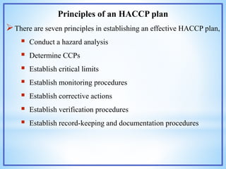 Principles of an HACCP plan
There are seven principles in establishing an effective HACCP plan,
 Conduct a hazard analysis
 Determine CCPs
 Establish critical limits
 Establish monitoring procedures
 Establish corrective actions
 Establish verification procedures
 Establish record-keeping and documentation procedures
 