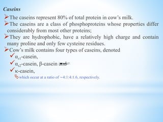 Caseins
The caseins represent 80% of total protein in cow’s milk.
The caseins are a class of phosphoproteins whose properties differ
considerably from most other proteins;
They are hydrophobic, have a relatively high charge and contain
many proline and only few cysteine residues.
Cow’s milk contains four types of caseins, denoted
αs1-casein,
αs2-casein, β-casein and
-casein,
which occur at a ratio of ∼4:1:4:1.6, respectively.

 