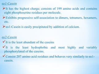 αs1-Casein
It has the highest charge; consists of 199 amino acids and contains
eight phosphoserine residues per molecule.
Exhibits progressive self-association to dimers, tetramers, hexamers,
etc.
αs1-Casein is easily precipitated by addition of calcium.
αs2-Casein
It is the least abundant of the caseins
It is the least hydrophobic and most highly and variably
phosphorylated of the caseins.
Consist 207 amino acid residues and behaves very similarly to αs1-
casein.
 