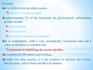 -Casein
It is differs from the other caseins,
because it is glycosylated.
Approximately 2/3 of the molecules are glycosylated; carbohydrate
groups include
galactosamine,
galactose and
N-acetylneuraminic acid residues.
It is amphiphatic, with a very hydrophobic N-terminal end and a
rather hydrophilic C-terminal end,
important in stabilizing the casein micelles.
It consists of 169 amino acid residues.
Unlike the other caseins, it is not sensitive to calcium, but it does,
like β-casein, tend to form micelles in solution.
 