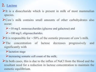 2. Lactose
It is a disaccharide which is present in milk of most mammalian
species.
Cow’s milk contains small amounts of other carbohydrates also
occur;
∼10 mg/L monosaccharides (glucose and galactose) and
∼100 mg/L oligosaccharides.
It is responsible for ∼50% of the osmotic pressure of cow’s milk.
The concentration of lactose decreases progressively and
significantly with
lactation stage
increasing somatic cell count of the milk;
In both cases, this is due to the influx of NaCl from the blood and the
resultant need for a reduction in lactose concentration to maintain the
osmotic equilibrium.
 