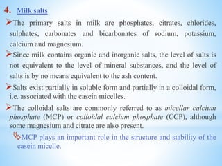 4. Milk salts
The primary salts in milk are phosphates, citrates, chlorides,
sulphates, carbonates and bicarbonates of sodium, potassium,
calcium and magnesium.
Since milk contains organic and inorganic salts, the level of salts is
not equivalent to the level of mineral substances, and the level of
salts is by no means equivalent to the ash content.
Salts exist partially in soluble form and partially in a colloidal form,
i.e. associated with the casein micelles.
The colloidal salts are commonly referred to as micellar calcium
phosphate (MCP) or colloidal calcium phosphate (CCP), although
some magnesium and citrate are also present.
MCP plays an important role in the structure and stability of the
casein micelle.
 