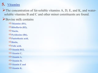 5. Vitamins
The concentration of fat-soluble vitamins A, D, E, and K, and water-
soluble vitamins B and C and other minor constituents are found.
Bovine milk contains
Thiamine (B1),
Riboflavin (B2),
Niacin,
Pyridoxine (B6),
Pantothenic acid,
Biotin,
Folic acid,
Vitamin B12,
Vitamin C,
Vitamin A,
Vitamin D,
Vitamin E and
Vitamin K.
 