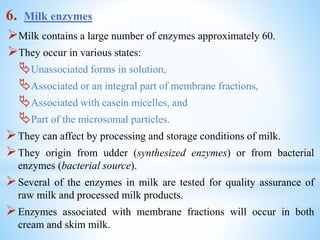 6. Milk enzymes
Milk contains a large number of enzymes approximately 60.
They occur in various states:
Unassociated forms in solution,
Associated or an integral part of membrane fractions,
Associated with casein micelles, and
Part of the microsomal particles.
They can affect by processing and storage conditions of milk.
They origin from udder (synthesized enzymes) or from bacterial
enzymes (bacterial source).
Several of the enzymes in milk are tested for quality assurance of
raw milk and processed milk products.
Enzymes associated with membrane fractions will occur in both
cream and skim milk.
 