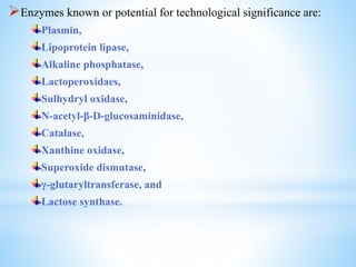 Enzymes known or potential for technological significance are:
Plasmin,
Lipoprotein lipase,
Alkaline phosphatase,
Lactoperoxidaes,
Sulhydryl oxidase,
N-acetyl-β-D-glucosaminidase,
Catalase,
Xanthine oxidase,
Superoxide dismutase,
γ-glutaryltransferase, and
Lactose synthase.
 