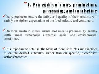 *1. Principles of dairy production,
processing and marketing
Dairy producers ensure the safety and quality of their products will
satisfy the highest expectations of the food industry and consumers.
On-farm practices should ensure that milk is produced by healthy
cattle under sustainable economic, social and environmental
conditions.
It is important to note that the focus of these Principles and Practices
is on the desired outcomes, rather than on specific, prescriptive
actions/processes.
 