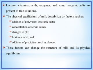 Lactose, vitamins, acids, enzymes, and some inorganic salts are
present as true solutions.
The physical equilibrium of milk destabilize by factors such as
addition of polyvalent insoluble salts;
concentration of serum solids;
changes in pH;
heat treatment; and
addition of precipitant such as alcohol.
These factors can change the structure of milk and its physical
equilibrium.
 