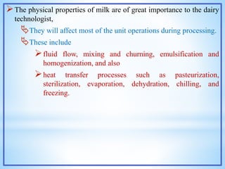The physical properties of milk are of great importance to the dairy
technologist,
They will affect most of the unit operations during processing.
These include
fluid flow, mixing and churning, emulsification and
homogenization, and also
heat transfer processes such as pasteurization,
sterilization, evaporation, dehydration, chilling, and
freezing.
 