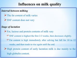 Influences on milk quality
Interval between milking
The fat content of milk varies
SNF content does not vary
Stage of lactation
Fat, lactose and protein contents of milk vary
SNF content is highest the first 2-3 weeks, then decreases slightly.
Fat content is high immediately after calving but fall for 10 to 12
weeks, and then tends to rise again until the end.
High protein content of early lactation milk is due mainly to the
high globulin content.
 