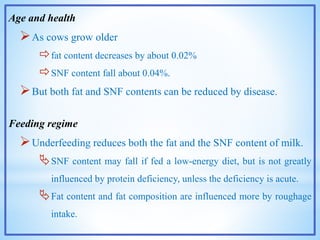 Age and health
As cows grow older
fat content decreases by about 0.02%
SNF content fall about 0.04%.
But both fat and SNF contents can be reduced by disease.
Feeding regime
Underfeeding reduces both the fat and the SNF content of milk.
SNF content may fall if fed a low-energy diet, but is not greatly
influenced by protein deficiency, unless the deficiency is acute.
Fat content and fat composition are influenced more by roughage
intake.
 