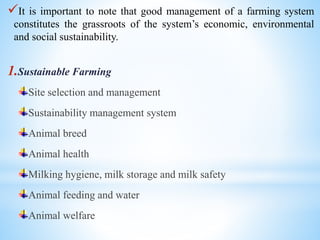 It is important to note that good management of a farming system
constitutes the grassroots of the system’s economic, environmental
and social sustainability.
1.Sustainable Farming
Site selection and management
Sustainability management system
Animal breed
Animal health
Milking hygiene, milk storage and milk safety
Animal feeding and water
Animal welfare
 