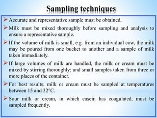 Sampling techniques
Accurate and representative sample must be obtained.
Milk must be mixed thoroughly before sampling and analysis to
ensure a representative sample.
If the volume of milk is small, e.g. from an individual cow, the milk
may be poured from one bucket to another and a sample of milk
taken immediately.
If large volumes of milk are handled, the milk or cream must be
mixed by stirring thoroughly; and small samples taken from three or
more places of the container.
For best results, milk or cream must be sampled at temperatures
between 15 and 32°C.
Sour milk or cream, in which casein has coagulated, must be
sampled frequently.
 