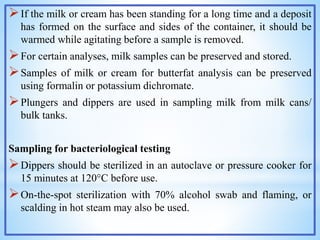 If the milk or cream has been standing for a long time and a deposit
has formed on the surface and sides of the container, it should be
warmed while agitating before a sample is removed.
For certain analyses, milk samples can be preserved and stored.
Samples of milk or cream for butterfat analysis can be preserved
using formalin or potassium dichromate.
Plungers and dippers are used in sampling milk from milk cans/
bulk tanks.
Sampling for bacteriological testing
Dippers should be sterilized in an autoclave or pressure cooker for
15 minutes at 120°C before use.
On-the-spot sterilization with 70% alcohol swab and flaming, or
scalding in hot steam may also be used.
 
