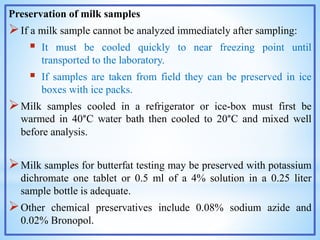 Preservation of milk samples
If a milk sample cannot be analyzed immediately after sampling:
 It must be cooled quickly to near freezing point until
transported to the laboratory.
 If samples are taken from field they can be preserved in ice
boxes with ice packs.
Milk samples cooled in a refrigerator or ice-box must first be
warmed in 40°C water bath then cooled to 20°C and mixed well
before analysis.
Milk samples for butterfat testing may be preserved with potassium
dichromate one tablet or 0.5 ml of a 4% solution in a 0.25 liter
sample bottle is adequate.
Other chemical preservatives include 0.08% sodium azide and
0.02% Bronopol.
 