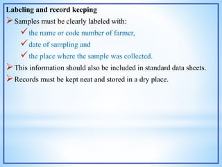 Labeling and record keeping
Samples must be clearly labeled with:
the name or code number of farmer,
date of sampling and
the place where the sample was collected.
This information should also be included in standard data sheets.
Records must be kept neat and stored in a dry place.
 