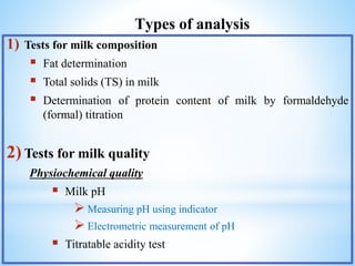 Types of analysis
1) Tests for milk composition
 Fat determination
 Total solids (TS) in milk
 Determination of protein content of milk by formaldehyde
(formal) titration
2) Tests for milk quality
Physiochemical quality
 Milk pH
 Measuring pH using indicator
 Electrometric measurement of pH
 Titratable acidity test
 