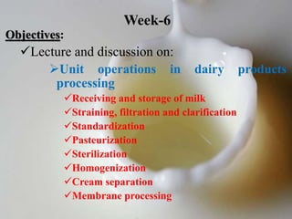Objectives:
Lecture and discussion on:
Unit operations in dairy products
processing
Receiving and storage of milk
Straining, filtration and clarification
Standardization
Pasteurization
Sterilization
Homogenization
Cream separation
Membrane processing
Week-6
 