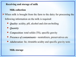 Receiving and storage of milk
Milk collection
When milk is brought from the farm to the dairy for processing the
following information on the milk is required:
 Quality: acidity, pH, alcohol and clot-on-boiling
 Quantity
 Composition: total solids (TS), specific gravity
 Presence of contaminants - neutralizers, preservatives etc
 Adulteration: fat, titratable acidity and specific gravity tests
Milk storage
 