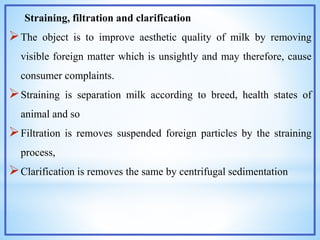 Straining, filtration and clarification
The object is to improve aesthetic quality of milk by removing
visible foreign matter which is unsightly and may therefore, cause
consumer complaints.
Straining is separation milk according to breed, health states of
animal and so
Filtration is removes suspended foreign particles by the straining
process,
Clarification is removes the same by centrifugal sedimentation
 