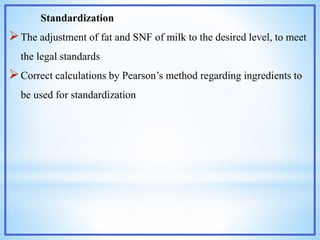 Standardization
The adjustment of fat and SNF of milk to the desired level, to meet
the legal standards
Correct calculations by Pearson’s method regarding ingredients to
be used for standardization
 
