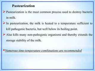 Pasteurization
Pasteurization is the most common process used to destroy bacteria
in milk.
In pasteurization, the milk is heated to a temperature sufficient to
kill pathogenic bacteria, but well below its boiling point.
Also kills many non-pathogenic organisms and thereby extends the
storage stability of the milk.
Numerous time-temperature combinations are recommended
 