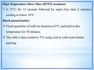 High Temperature Short Time (HTST) treatment
Is 72°C for 15 seconds followed by rapid (less than 2 minutes)
cooling to below 10°C.
Batch pasteurization
Fixed quantities of milk are heated to 63°C and held at this
temperature for 30 minutes.
The milk is then cooled to 5°C using iced or cold water before
packing.
 