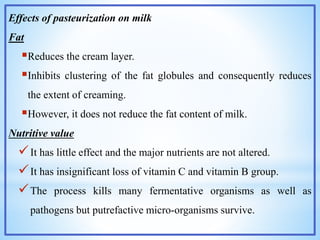 Effects of pasteurization on milk
Fat
Reduces the cream layer.
Inhibits clustering of the fat globules and consequently reduces
the extent of creaming.
However, it does not reduce the fat content of milk.
Nutritive value
It has little effect and the major nutrients are not altered.
It has insignificant loss of vitamin C and vitamin B group.
The process kills many fermentative organisms as well as
pathogens but putrefactive micro-organisms survive.
 