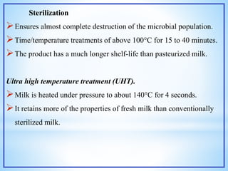 Sterilization
Ensures almost complete destruction of the microbial population.
Time/temperature treatments of above 100°C for 15 to 40 minutes.
The product has a much longer shelf-life than pasteurized milk.
Ultra high temperature treatment (UHT).
Milk is heated under pressure to about 140°C for 4 seconds.
It retains more of the properties of fresh milk than conventionally
sterilized milk.
 
