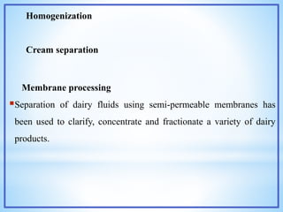 Homogenization
Cream separation
Membrane processing
Separation of dairy fluids using semi-permeable membranes has
been used to clarify, concentrate and fractionate a variety of dairy
products.
 