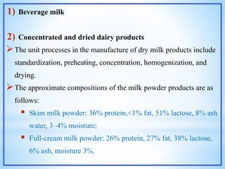 1) Beverage milk
2) Concentrated and dried dairy products
The unit processes in the manufacture of dry milk products include
standardization, preheating, concentration, homogenization, and
drying.
The approximate compositions of the milk powder products are as
follows:
 Skim milk powder: 36% protein,<1% fat, 51% lactose, 8% ash
water, 3–4% moisture;
 Full-cream milk powder: 26% protein, 27% fat, 38% lactose,
6% ash, moisture 3%.
 