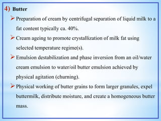 4) Butter
Preparation of cream by centrifugal separation of liquid milk to a
fat content typically ca. 40%.
Cream ageing to promote crystallization of milk fat using
selected temperature regime(s).
Emulsion destabilization and phase inversion from an oil/water
cream emulsion to water/oil butter emulsion achieved by
physical agitation (churning).
Physical working of butter grains to form larger granules, expel
buttermilk, distribute moisture, and create a homogeneous butter
mass.
 