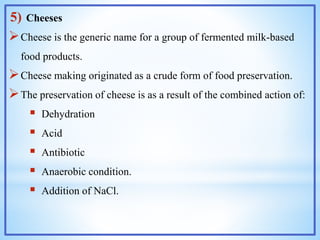 5) Cheeses
Cheese is the generic name for a group of fermented milk-based
food products.
Cheese making originated as a crude form of food preservation.
The preservation of cheese is as a result of the combined action of:
 Dehydration
 Acid
 Antibiotic
 Anaerobic condition.
 Addition of NaCl.
 
