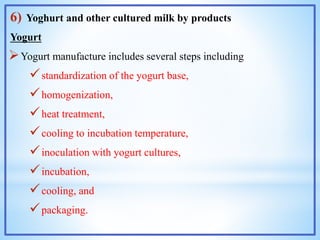 6) Yoghurt and other cultured milk by products
Yogurt
Yogurt manufacture includes several steps including
standardization of the yogurt base,
homogenization,
heat treatment,
cooling to incubation temperature,
inoculation with yogurt cultures,
incubation,
cooling, and
packaging.
 
