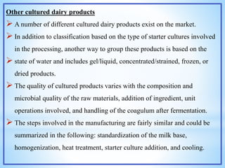 Other cultured dairy products
 A number of different cultured dairy products exist on the market.
 In addition to classification based on the type of starter cultures involved
in the processing, another way to group these products is based on the
 state of water and includes gel/liquid, concentrated/strained, frozen, or
dried products.
 The quality of cultured products varies with the composition and
microbial quality of the raw materials, addition of ingredient, unit
operations involved, and handling of the coagulum after fermentation.
 The steps involved in the manufacturing are fairly similar and could be
summarized in the following: standardization of the milk base,
homogenization, heat treatment, starter culture addition, and cooling.
 