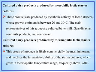 Cultured dairy products produced by mesophilic lactic starter
cultures
These products are produced by metabolic activity of lactic starters,
whose growth optimum is between 20 and 30◦C. The main
representatives of this group are cultured buttermilk, Scandinavian
sour milk products, and sour cream.
Cultured dairy products produced by thermophilic lactic starter
cultures
This group of products is likely commercially the most important
and involves the fermentative ability of the starter cultures, which
grow in thermophilic temperature range, frequently above 370C.
 