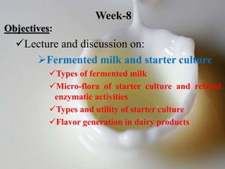 Objectives:
Lecture and discussion on:
Fermented milk and starter culture
Types of fermented milk
Micro-flora of starter culture and related
enzymatic activities
Types and utility of starter culture
Flavor generation in dairy products
Week-8
 