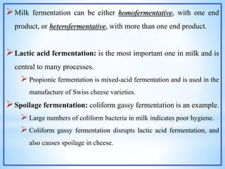 Milk fermentation can be either homofermentative, with one end
product, or heterofermentative, with more than one end product.
Lactic acid fermentation: is the most important one in milk and is
central to many processes.
 Propionic fermentation is mixed-acid fermentation and is used in the
manufacture of Swiss cheese varieties.
Spoilage fermentation: coliform gassy fermentation is an example.
 Large numbers of coliform bacteria in milk indicates poor hygiene.
 Coliform gassy fermentation disrupts lactic acid fermentation, and
also causes spoilage in cheese.
 