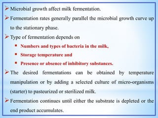 Microbial growth affect milk fermentation.
Fermentation rates generally parallel the microbial growth curve up
to the stationary phase.
Type of fermentation depends on
 Numbers and types of bacteria in the milk,
 Storage temperature and
 Presence or absence of inhibitory substances.
The desired fermentations can be obtained by temperature
manipulation or by adding a selected culture of micro-organisms
(starter) to pasteurized or sterilized milk.
Fermentation continues until either the substrate is depleted or the
end product accumulates.
 