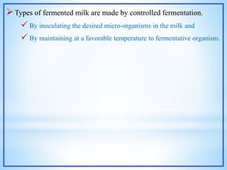 Types of fermented milk are made by controlled fermentation.
 By inoculating the desired micro-organisms in the milk and
 By maintaining at a favorable temperature to fermentative organism.
 