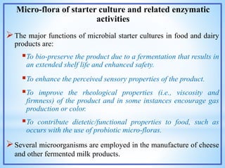 Micro-flora of starter culture and related enzymatic
activities
The major functions of microbial starter cultures in food and dairy
products are:
To bio-preserve the product due to a fermentation that results in
an extended shelf life and enhanced safety.
To enhance the perceived sensory properties of the product.
To improve the rheological properties (i.e., viscosity and
firmness) of the product and in some instances encourage gas
production or color.
To contribute dietetic/functional properties to food, such as
occurs with the use of probiotic micro-floras.
Several microorganisms are employed in the manufacture of cheese
and other fermented milk products.
 