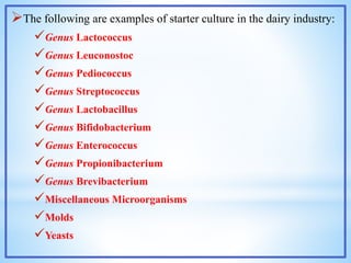 The following are examples of starter culture in the dairy industry:
Genus Lactococcus
Genus Leuconostoc
Genus Pediococcus
Genus Streptococcus
Genus Lactobacillus
Genus Bifidobacterium
Genus Enterococcus
Genus Propionibacterium
Genus Brevibacterium
Miscellaneous Microorganisms
Molds
Yeasts
 