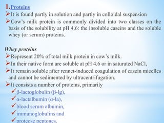 1.Proteins
It is found partly in solution and partly in colloidal suspension
Cow’s milk protein is commonly divided into two classes on the
basis of the solubility at pH 4.6: the insoluble caseins and the soluble
whey (or serum) proteins.
Whey proteins
Represent 20% of total milk protein in cow’s milk.
In their native form are soluble at pH 4.6 or in saturated NaCl,
It remain soluble after rennet-induced coagulation of casein micelles
and cannot be sedimented by ultracentrifugation.
It consists a number of proteins, primarily
β-lactoglobulin (β-lg),
α-lactalbumin (α-la),
blood serum albumin,
immunoglobulins and
proteose peptones.
 