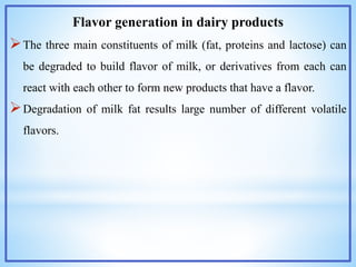 Flavor generation in dairy products
The three main constituents of milk (fat, proteins and lactose) can
be degraded to build flavor of milk, or derivatives from each can
react with each other to form new products that have a flavor.
Degradation of milk fat results large number of different volatile
flavors.
 