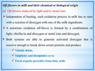 Off-flavors in milk and their chemical or biological origin
a) Off-flavors induced by light and/or metal ions
Independent of heating, each oxidation process in milk has to start
with a reaction of dioxygen with one of the milk ingredients.
A notorious oxidation off-flavor is formed by a combination of
light, riboflavin and dioxygen or metal ions and dioxygen.
 Both systems are able to generate activated dioxygen that is
reactive enough to break down serum proteins and produce
 Volatile thiols,
 Sulphides and disulphides or to
 Form organic peroxides from fatty acids
 