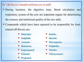 b) Off-flavors transferred from cow to milk
During lactation, the digestive tract, blood circulation and
respiratory system of the cow are important organs for determining
the sensory and nutritional quality of the raw milk.
Compounds which have been reported to be responsible for feed-
related off-flavors are:
 Dimethyl
 Sulphide
 Acetone
 Butanone
 Isopropanol
 Ethanol
 Propanol
 Indole,
 Skatole
 Mercaptans
 Sulphides
 Nitriles
 Thiocyanates
 